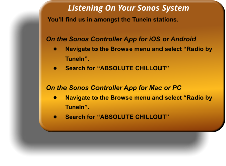 Listening On Your Sonos System  You�ll find us in amongst the Tunein stations.  On the Sonos Controller App for iOS or Android �	Navigate to the Browse menu and select �Radio by TuneIn�.  �	Search for �ABSOLUTE CHILLOUT�  On the Sonos Controller App for Mac or PC �	Navigate to the Browse menu and select �Radio by TuneIn�.  �	Search for �ABSOLUTE CHILLOUT�